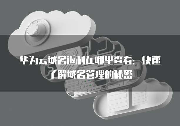 华为云域名返利在哪里查看:快速了解域名管理的秘密