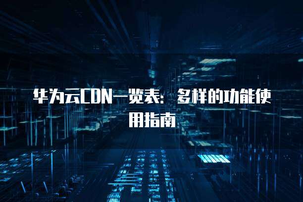 华为云CDN一览表:多样的功能使用指南