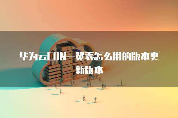 华为云CDN一览表怎么用的版本更新版本
