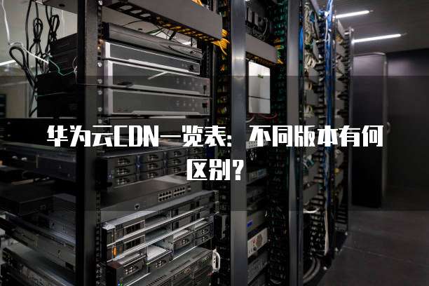 华为云CDN一览表:不同版本有何区别?