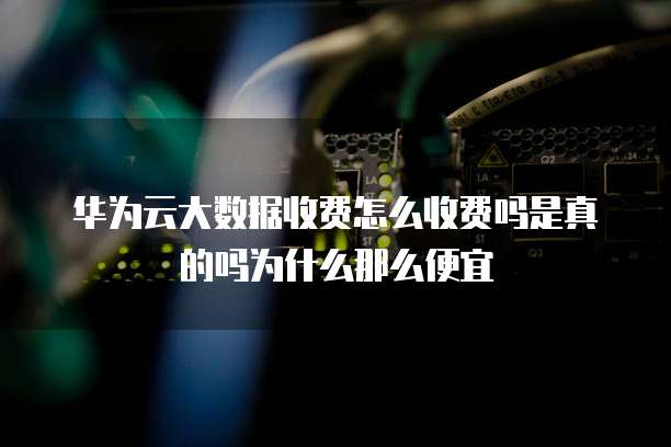 华为云大数据收费怎么收费吗是真的吗为什么那么便宜