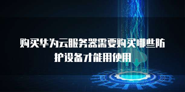 购买华为云服务器需要购买哪些防护设备才能用使用