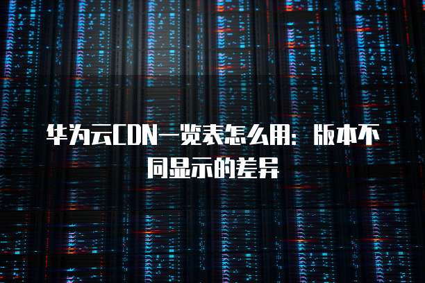 华为云CDN一览表怎么用：版本不同显示的差异