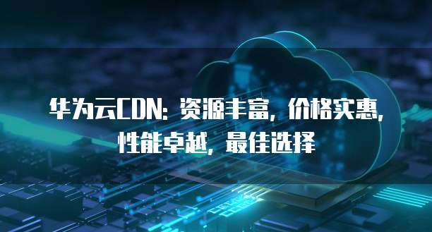 华为云CDN: 资源丰富, 价格实惠, 性能卓越, 最佳选择
