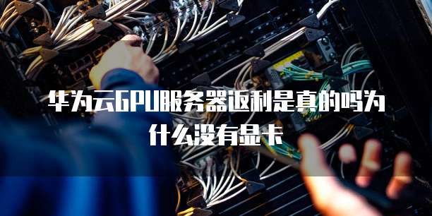 华为云GPU服务器返利是真的吗为什么没有显卡