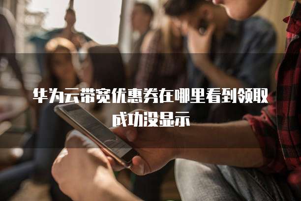 华为云带宽优惠券在哪里看到领取成功没显示