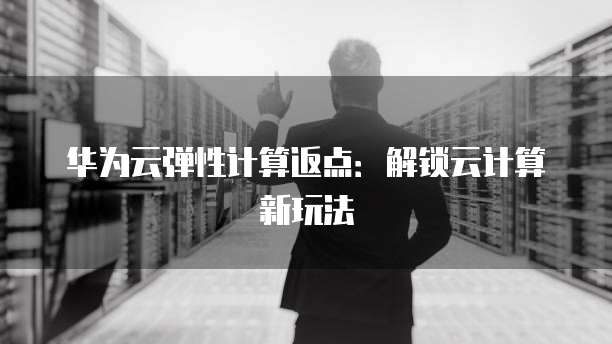 华为云弹性计算返点:解锁云计算新玩法