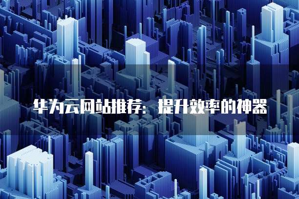 华为云网站推荐:提升效率的神器