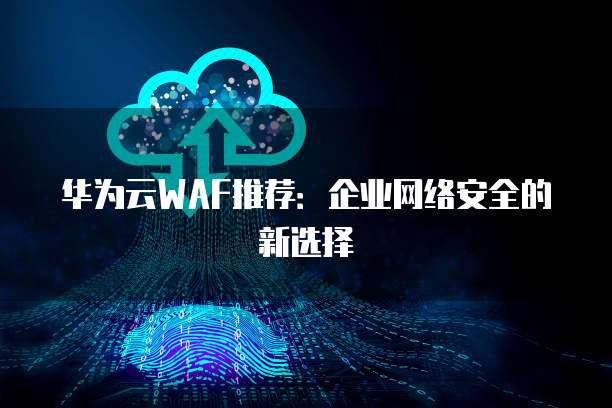 华为云WAF推荐:企业网络安全的新选择