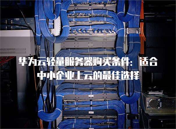 华为云轻量服务器购买条件：适合中小企业上云的最佳选择