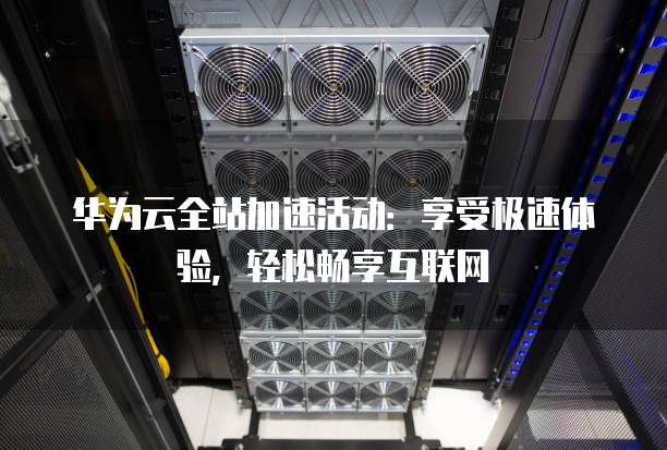 华为云全站加速活动:享受极速体验,轻松畅享互联网