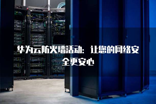 华为云防火墙活动:让您的网络安全更安心
