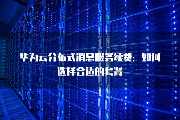 华为云分布式消息服务续费:如何选择合适的套餐