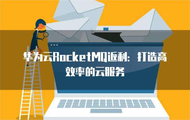 华为云RocketMQ返利:打造高效率的云服务