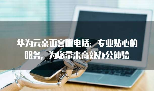 华为云桌面客服电话：专业贴心的服务，为您带来高效办公体验