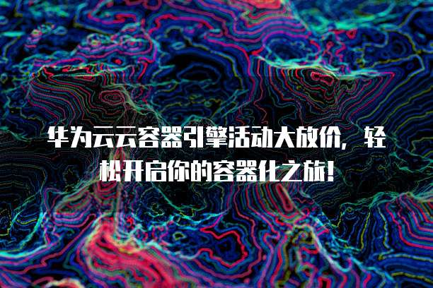 华为云云容器引擎活动大放价，轻松开启你的容器化之旅！