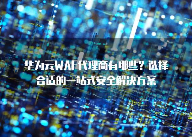 华为云WAF代理商有哪些?选择合适的一站式安全解决方案