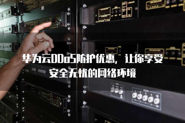 华为云DDoS防护优惠，让你享受安全无忧的网络环境