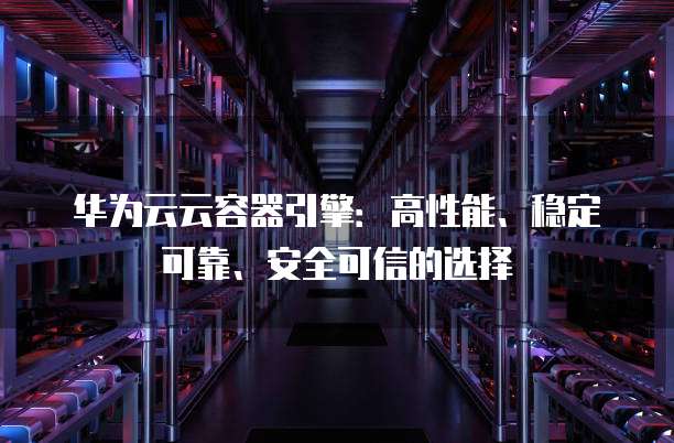 华为云云容器引擎:高性能、稳定可靠、安全可信的选择
