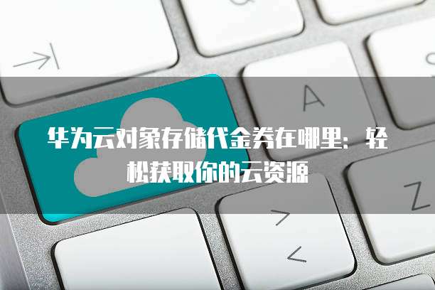 华为云对象存储代金券在哪里:轻松获取你的云资源