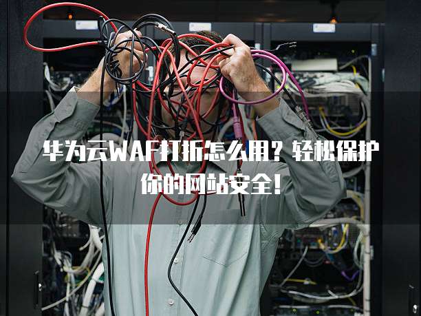 华为云WAF打折怎么用?轻松保护你的网站安全!