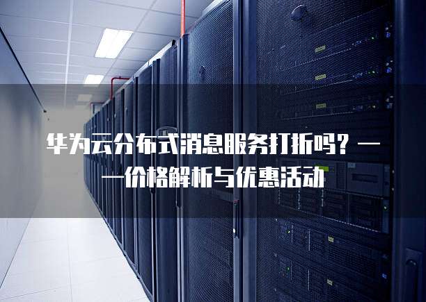 华为云分布式消息服务打折吗?——价格解析与优惠活动