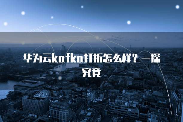 华为云kafka打折怎么样？一探究竟
