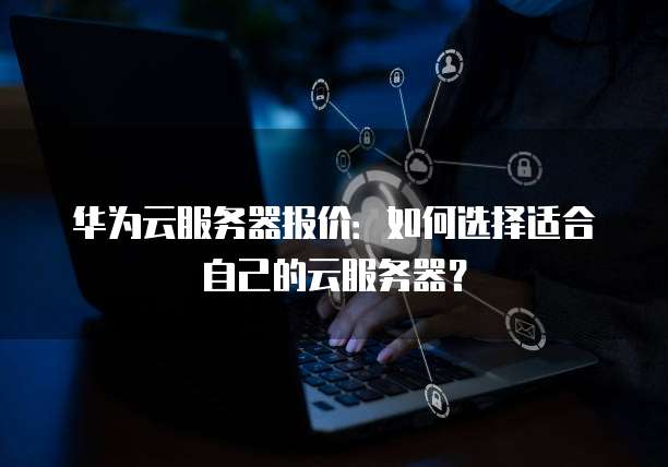 华为云服务器报价:如何选择适合自己的云服务器?