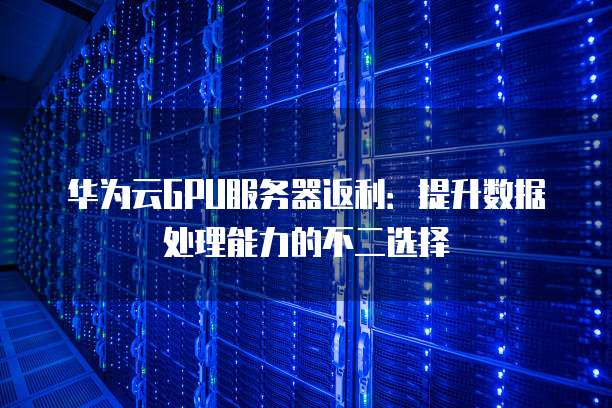华为云GPU服务器返利:提升数据处理能力的不二选择