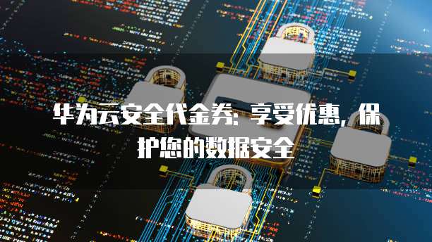 华为云安全代金券: 享受优惠, 保护您的数据安全