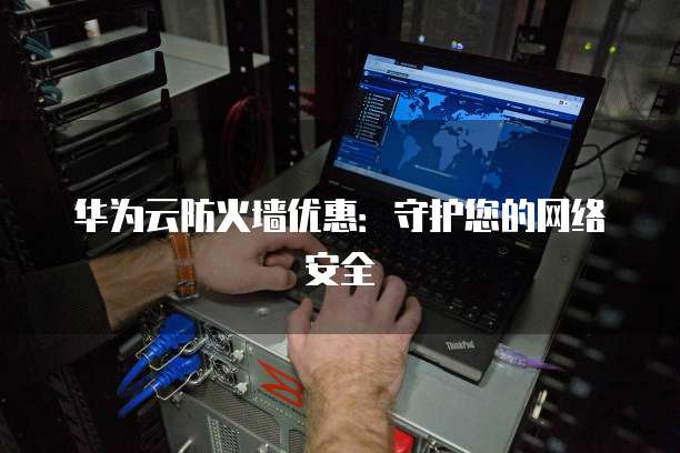 华为云防火墙优惠:守护您的网络安全