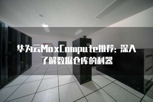 华为云MaxCompute推荐: 深入了解数据仓库的利器