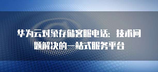 华为云对象存储客服电话：技术问题解决的一站式服务平台