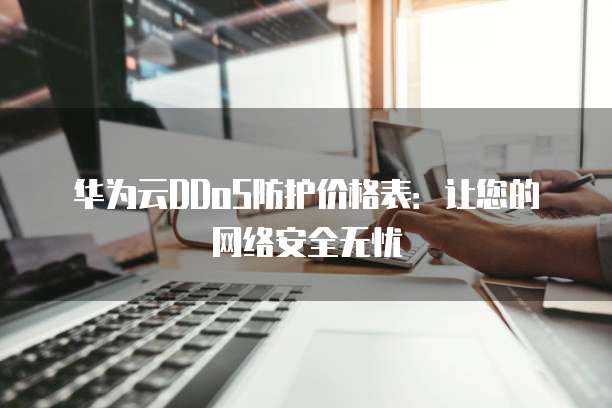 华为云DDoS防护价格表:让您的网络安全无忧