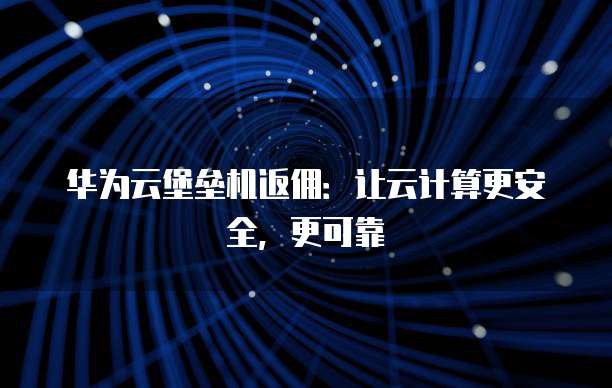 华为云堡垒机返佣:让云计算更安全,更可靠