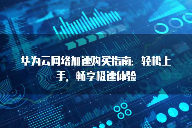 华为云网络加速购买指南:轻松上手,畅享极速体验