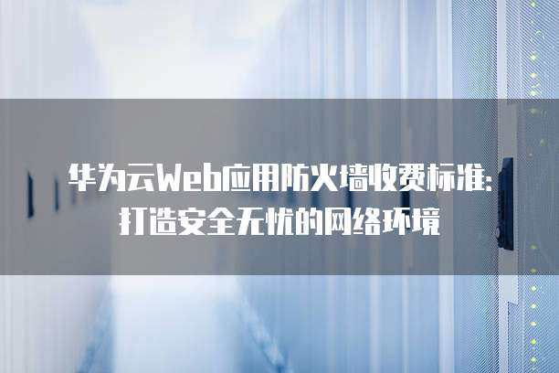 华为云Web应用防火墙收费标准:打造安全无忧的网络环境