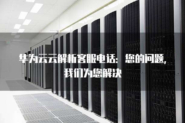 华为云云解析客服电话:您的问题,我们为您解决