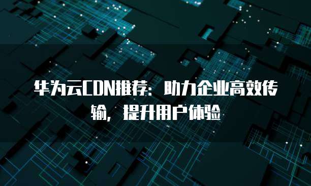 华为云CDN推荐:助力企业高效传输,提升用户体验