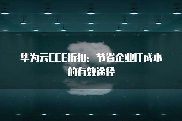 华为云CCE折扣:节省企业IT成本的有效途径