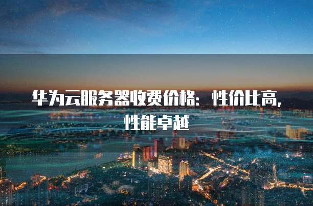 华为云服务器收费价格：性价比高，性能卓越