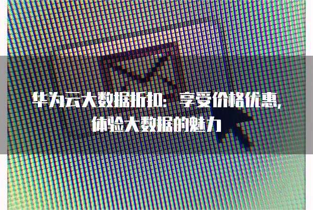 华为云大数据折扣:享受价格优惠,体验大数据的魅力