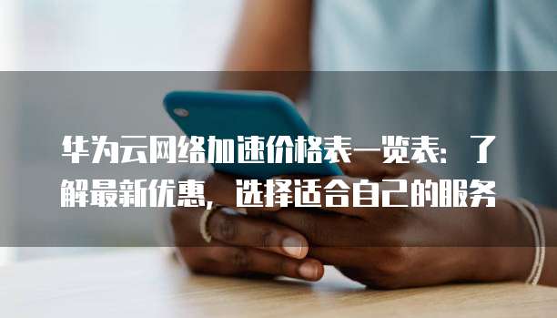 华为云网络加速价格表一览表:了解最新优惠,选择适合自己的服务