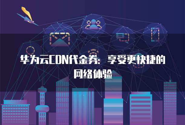 华为云CDN代金券:享受更快捷的网络体验