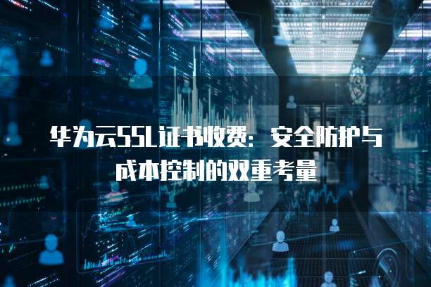 华为云SSL证书收费:安全防护与成本控制的双重考量