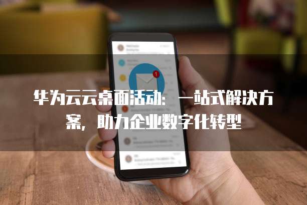 华为云云桌面活动:一站式解决方案,助力企业数字化转型