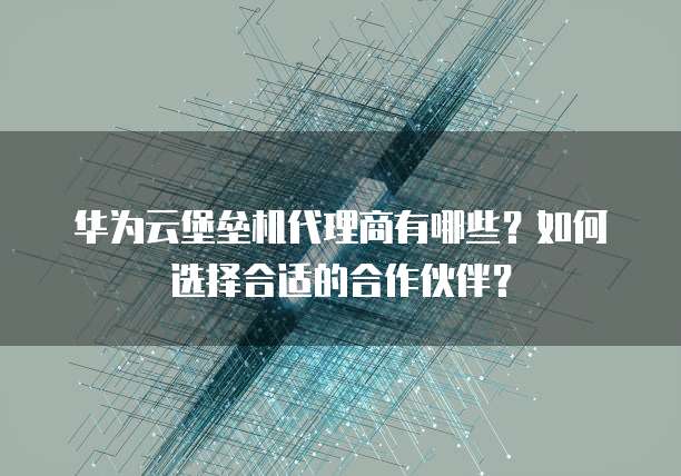 华为云堡垒机代理商有哪些?如何选择合适的合作伙伴?