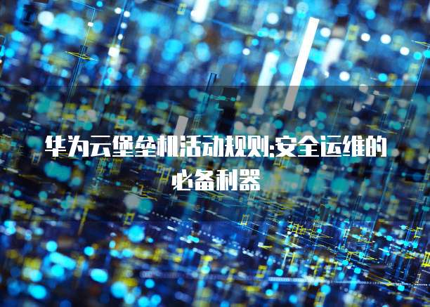 华为云堡垒机活动规则:安全运维的必备利器