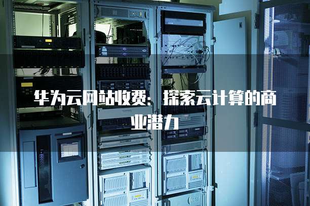 华为云网站收费:探索云计算的商业潜力