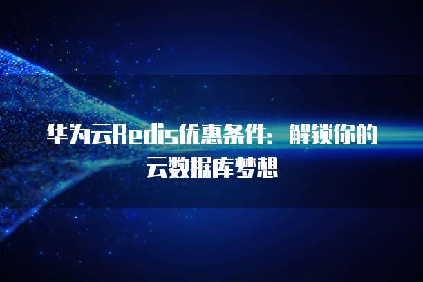 华为云Redis优惠条件:解锁你的云数据库梦想